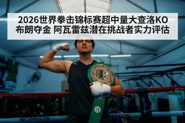 2026世界拳击锦标赛超中量大查洛KO布朗夺金 阿瓦雷兹潜在挑战者实力评估
