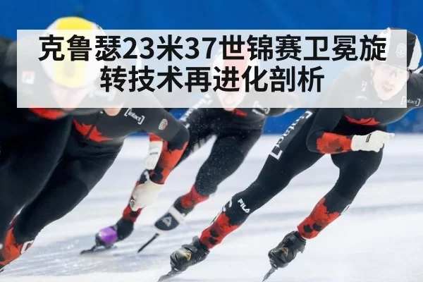 克鲁瑟23米37世锦赛卫冕旋转技术再进化剖析